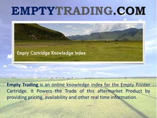 EMPTYTRADING.COM




Empty Trading is an online knowledge index for the Empty Printer
Cartridge. It Powers the Trade of this aftermarket Product by
providing pricing, availability and other real time information.
 