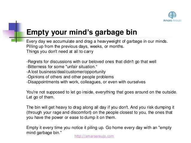 Every day we accumulate and drag a heavyweight of garbage in our minds.
Pilling up from the previous days, weeks, or months.
Things you don't need at all to carry
-Regrets for discussions with our beloved ones that didn't go that well
-Bitterness for some "unfair situation.“
-A lost business/deal/customer/opportunity
-Opinions of others and other people problems
-Disappointments with work, colleagues, or even with ourselves
You're not supposed to let go inside, everything that goes around on the outside.
Let go of them.
The bin will get heavy to drag along all day if you don't. And you risk dumping it
(through your rage and discomfort) on the people closest to you, the ones that
you have the power or ease to dump it on them.
Empty it every time you notice it piling up. Go home every day with an "empty
mind garbage bin."
Empty your mind’s garbage bin
http://amaroaraujo.com
 