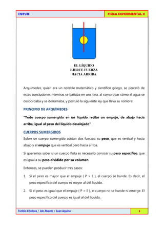 EMPUJEEMPUJEEMPUJEEMPUJE FISICA EXPERIMENTAL II
Toribio Córdova / Job Abanto / Juan Aquino 3
EL LÍQUIDO
EJERCE FUERZA
HACIA ARRIBA
Arquímedes, quien era un notable matemático y científico griego, se percató de
estas conclusiones mientras se bañaba en una tina, al comprobar cómo el agua se
desbordaba y se derramaba, y postuló la siguiente ley que lleva su nombre:
PRINCIPIO DE ARQUÍMEDES
“Todo cuerpo sumergido en un líquido recibe un empuje, de abajo hacia
arriba, igual al peso del líquido desalojado”
CUERPOS SUMERGIDOS
Sobre un cuerpo sumergido actúan dos fuerzas; su peso, que es vertical y hacia
abajo y el empuje que es vertical pero hacia arriba.
Si queremos saber si un cuerpo flota es necesario conocer su peso específico, que
es igual a su peso dividido por su volumen.
Entonces, se pueden producir tres casos:
1. Si el peso es mayor que el empuje ( P > E ), el cuerpo se hunde. Es decir, el
peso específico del cuerpo es mayor al del líquido.
2. Si el peso es igual que el empuje ( P = E ), el cuerpo no se hunde ni emerge. El
peso específico del cuerpo es igual al del líquido.
 