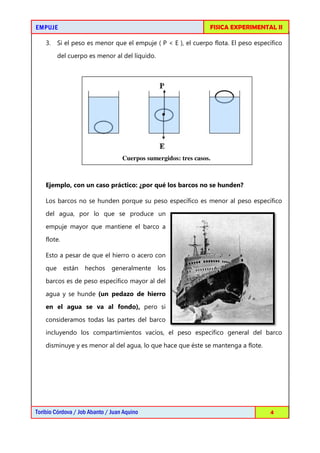 EMPUJEEMPUJEEMPUJEEMPUJE
Toribio Córdova / Job Abanto / Juan Aquino
3. Si el peso es menor que el empuje ( P < E ), el cuerpo flota. El peso específico
del cuerpo es menor al del líquido.
Ejemplo, con un caso práctico: ¿por qué los
Los barcos no se hunden porque su peso específico es menor al peso específico
del agua, por lo que se produce un
empuje mayor que mantiene el barco a
flote.
Esto a pesar de que el hierro o acero con
que están hechos generalmente los
barcos es de peso específico mayor al del
agua y se hunde (un pedazo de hierro
en el agua se va al fondo),
consideramos todas las partes del barco
incluyendo los compartimi
disminuye y es menor al del agua, lo que hace que éste se mantenga a flote.
FISICA EXPERIMENTAL I
Toribio Córdova / Job Abanto / Juan Aquino
Si el peso es menor que el empuje ( P < E ), el cuerpo flota. El peso específico
del cuerpo es menor al del líquido.
Cuerpos sumergidos: tres casos.
Ejemplo, con un caso práctico: ¿por qué los barcos no se hunden?
Los barcos no se hunden porque su peso específico es menor al peso específico
del agua, por lo que se produce un
empuje mayor que mantiene el barco a
Esto a pesar de que el hierro o acero con
que están hechos generalmente los
barcos es de peso específico mayor al del
(un pedazo de hierro
en el agua se va al fondo), pero si
consideramos todas las partes del barco
incluyendo los compartimientos vacíos, el peso específico general del barco
disminuye y es menor al del agua, lo que hace que éste se mantenga a flote.
FISICA EXPERIMENTAL II
4
Si el peso es menor que el empuje ( P < E ), el cuerpo flota. El peso específico
barcos no se hunden?
Los barcos no se hunden porque su peso específico es menor al peso específico
entos vacíos, el peso específico general del barco
disminuye y es menor al del agua, lo que hace que éste se mantenga a flote.
 