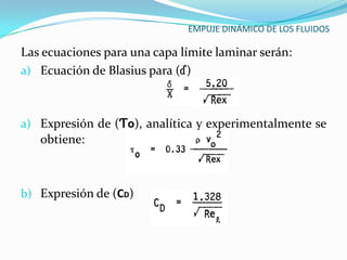 EMPUJE DINÁMICO DE LOS FLUIDOS

Las ecuaciones para una capa límite laminar serán:
a) Ecuación de Blasius para (ɗ)



a) Expresión de (Ƭo), analítica y experimentalmente se
   obtiene:



b) Expresión de (CD)
 