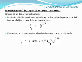 EMPUJE DINÁMICO DE LOS FLUIDOS
Expresiones de ɗ, Ƭo, CD para CAPA LIMITE TURBULENTO
Difieren de las dos primeras hipótesis:
• La distribución de velocidades sigue la ley de Prandtl de la potencia de 1/7
   (por simplicidad en vez de la ley Logaritmica).




• El esfuerzo de corte sigue cierta ley de tal manera que en la placa vale:
 