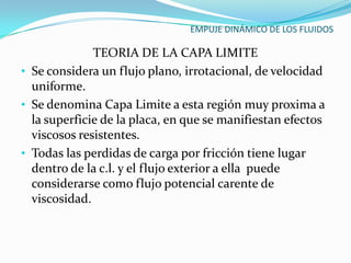 EMPUJE DINÁMICO DE LOS FLUIDOS

              TEORIA DE LA CAPA LIMITE
• Se considera un flujo plano, irrotacional, de velocidad
  uniforme.
• Se denomina Capa Limite a esta región muy proxima a
  la superficie de la placa, en que se manifiestan efectos
  viscosos resistentes.
• Todas las perdidas de carga por fricción tiene lugar
  dentro de la c.l. y el flujo exterior a ella puede
  considerarse como flujo potencial carente de
  viscosidad.
 