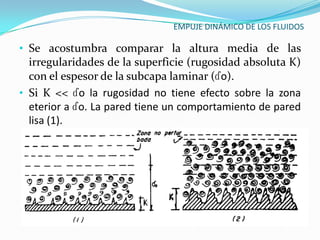 EMPUJE DINÁMICO DE LOS FLUIDOS

• Se acostumbra comparar la altura media de las
  irregularidades de la superficie (rugosidad absoluta K)
  con el espesor de la subcapa laminar (ɗo).
• Si K << ɗo la rugosidad no tiene efecto sobre la zona
  eterior a ɗo. La pared tiene un comportamiento de pared
  lisa (1).
 