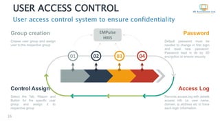 USER ACCESS CONTROL
User access control system to ensure confidentiality
16
EMPulse
HRIS
02 03 0401
Group creation
Crease user group and assign
user to the respective group
Control Assign
Select the Tab, Ribbon and
Button for the specific user
group and assign it to
respective group
Password
Default password must be
needed to change in first login
and reset new password.
Password kept in db by 3D
encryption to ensure security
Access Log
Records access log with details
access info i.e: user name,
domain, ip address etc to trace
each login information.
 