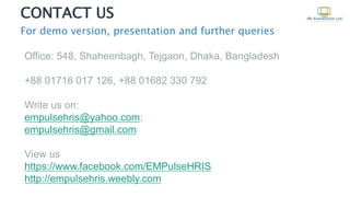 CONTACT US
For demo version, presentation and further queries
Office: 548, Shaheenbagh, Tejgaon, Dhaka, Bangladesh
+88 01716 017 126, +88 01682 330 792
Write us on:
empulsehris@yahoo.com;
empulsehris@gmail.com
View us
https://www.facebook.com/EMPulseHRIS
http://empulsehris.weebly.com
 
