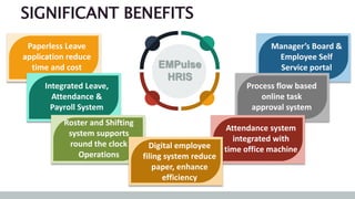 Manager’s Board &
Employee Self
Service portal
Process flow based
online task
approval system
Attendance system
integrated with
time office machine
Paperless Leave
application reduce
time and cost
SIGNIFICANT BENEFITS
Integrated Leave,
Attendance &
Payroll System
Roster and Shifting
system supports
round the clock
Operations
Digital employee
filing system reduce
paper, enhance
efficiency
EMPulse
HRIS
 
