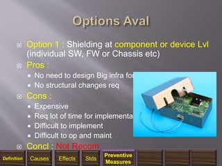  Option 1 : Shielding at component or device Lvl
(individual SW, FW or Chassis etc)
 Pros :
 No need to design Big infra for shielding
 No structural changes req
 Cons :
 Expensive
 Req lot of time for implementation
 Difficult to implement
 Difficult to op and maint
 Concl : Not Recom
1/14/2018 33
Definition Causes Effects Stds
Preventive
Measures
 