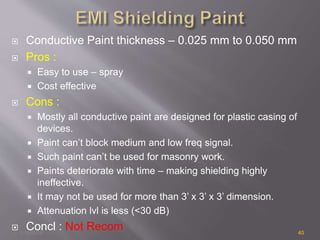  Conductive Paint thickness – 0.025 mm to 0.050 mm
 Pros :
 Easy to use – spray
 Cost effective
 Cons :
 Mostly all conductive paint are designed for plastic casing of
devices.
 Paint can’t block medium and low freq signal.
 Such paint can’t be used for masonry work.
 Paints deteriorate with time – making shielding highly
ineffective.
 It may not be used for more than 3’ x 3’ x 3’ dimension.
 Attenuation lvl is less (<30 dB)
 Concl : Not Recom1/14/2018 40
 