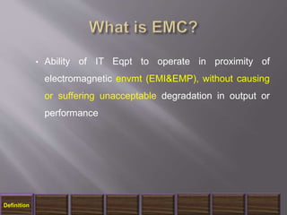 • Ability of IT Eqpt to operate in proximity of
electromagnetic envmt (EMI&EMP), without causing
or suffering unacceptable degradation in output or
performance
Definition
 
