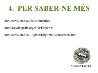 4. PER SABER-NE MÉS
http://www.mac.cat/Seus/Empuries

http://ca.wikipedia.org/wiki/Empúries

http://www.xtec.cat/~sgiralt/labyrinthus/roma/roma.htm




                                                 ACTA EST FABULA
 