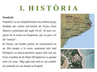 1. H I S T Ò R I A
Fundació
Empúries va ser originàriament una colònia grega
fundada per colons provinents de Focea (Àsia
Menor) a prinicipis del segle VI aC. El nom ori-
ginari de la ciutat era Emporion, que en grec vol
dir “mercat”.
El foceus van fundar primer un assentament en
un illot proper a la costa, anomenat més tard
Paleàpoli; en època posterior aquest illot (on ara
hi ha el poblet de St Martí d'Empúries) va quedar
unit a la costa. Mig segle més tard es van establir
al continent on van fundar la Neàpoli.
 