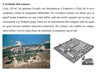 L'arribada dels romans
L'any 218 aC els germans Escipió van desembarcar a Empúries a l'inici de la seva
campanya contra la reraguarda d'Hanníbal. Els escriptors romans ens diuen que en
aquell temps Empúries era una ciutat doble, amb dos nuclis separats per un mur; un
corresponia a la Neàpoli grega, l'altre era un assentament dels indigets amb els quals
els grecs havien establert relacions comercials. Els romans van establir un campa-
ment militar vora la ciutat abans de continuar la campanya cap al sud.
 