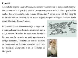 Evolució
Acabada la Segona Guerra Púnica, els romans van mantenir el campament d'Empú-
ries per controlar el port i el territori. Aquest campament seria la base a partir de la
qual es desenvoluparia la ciutat romana d'Emporiae. A mitjan segle I aC Juli Cèsar hi
va instalar colons veterans de les seves tropes; en època d'August la ciutat havia
adquirit l'estatus de municipium.

La ciutat va entrar en decadència ja al segle I dC,
a causa dels canvis en les rutes comercials cap al
sud, a Tàrraco i Bàrcino. En nucli es va despoblar
fins que només va restar un petit assentament a
l'antiga Paleàpoli. Tanmateix el nom de la ciutat
es va conservar en èpoques posteriors en el com-
tat medieval d'Empúries i en la comarca de
l'Empordà.
 