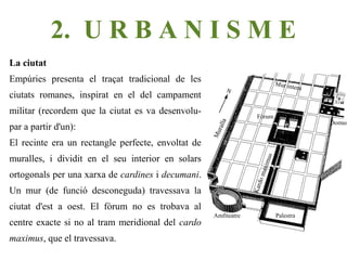 2. U R B A N I S M E
La ciutat
Empúries presenta el traçat tradicional de les                                 Mu r i n t
                                                                                            ern
ciutats romanes, inspirat en el del campament
militar (recordem que la ciutat es va desenvolu-                    Fòrum
                                                                                                  Domus




                                                            a
par a partir d'un):




                                                       rall
                                                    Mu
El recinte era un rectangle perfecte, envoltat de
muralles, i dividit en el seu interior en solars




                                                                           s
                                                                        imu
                                                                     max
ortogonals per una xarxa de cardines i decumani.




                                                                      do
                                                                  Kar
Un mur (de funció desconeguda) travessava la
ciutat d'est a oest. El fòrum no es trobava al
                                                     Amfiteatre                Palestra
centre exacte si no al tram meridional del cardo
maximus, que el travessava.
 