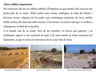 Altres edificis importants
No coneixem del tot els edificis públics d'Empúries ja que només s'ha excavat una
petita part de la ciutat. S'han trobat unes termes públiques al nord del fòrum i
diverses domus, algunes de les quals eren autèntiques mansions de luxe; moltes
d'elles tenien sòls decorats amb mosaics. Una domus va créixer tant que va arribar a
sobrepassar el límit de la muralla.
A la banda sud de la ciutat, fora de les muralles, hi havia una palestra i un
amfiteatre; aquest va ser construït al segle I dC però només se n'han conservat els
fonaments, ja que la resta de l'estructura devia estar feta de fusta.




Fonaments de l'amfiteatre        Restes de les termes           Decoració de mosaics d'una domus
 