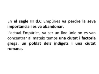 En el segle III d.C ú va perdre la seva
importància i es va abandonar.
L’actual ú, va ser un lloc únic on es van
concentrar al mateix temps una ciutat i factoria
grega, un poblat dels indigets i una ciutat
romana.
 