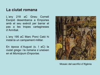 La ciutat romana
L´any 218 aC Gneu Corneli
Escipió desembarca a Empúries
amb el seu exèrcit per barrar el
pas a les tropes cartagineses
d´Anníbal.
L´any 195 aC Marc Porci Cató hi
instal.la un campament militar.
En època d´August (s. I aC) la
ciutat grega i la romana s´uneixen
en el Municipum Emporiae.
Mosaic del sacrifici d´Ifigènia
 