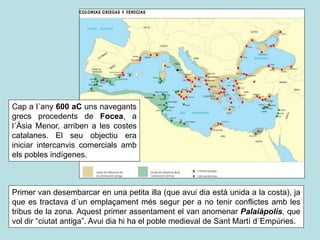 Primer van desembarcar en una petita illa (que avui dia està unida a la costa), ja
que es tractava d´un emplaçament més segur per a no tenir conflictes amb les
tribus de la zona. Aquest primer assentament el van anomenar Palaiàpolis, que
vol dir “ciutat antiga”. Avui dia hi ha el poble medieval de Sant Martí d´Empúries.
Cap a l´any 600 aC uns navegants
grecs procedents de Focea, a
l´Àsia Menor, arriben a les costes
catalanes. El seu objectiu era
iniciar intercanvis comercials amb
els pobles indígenes.
 
