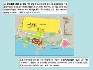 A meitat del segle VI aC l´augment de la població va
provocar que es traslladessin a terra ferma, al lloc que els
arqueòlegs anomenen Neàpolis. Aquestes són les restes
gregues que podem visitar avui dia.
La colònia grega va rebre el nom d´Empòrion, que vol dir
“mercat”, degut a la forta activitat comercial que s´hi realitzava.
La seva superfície era de 4 hectàrees.
 