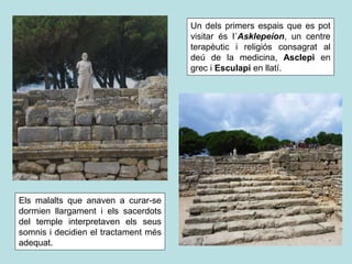 Un dels primers espais que es pot
visitar és l´Asklepeíon, un centre
terapèutic i religiós consagrat al
deú de la medicina, Asclepi en
grec i Esculapi en llatí.
Els malalts que anaven a curar-se
dormien llargament i els sacerdots
del temple interpretaven els seus
somnis i decidien el tractament més
adequat.
 