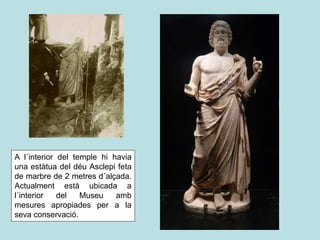 A l´interior del temple hi havia
una estàtua del déu Asclepi feta
de marbre de 2 metres d´alçada.
Actualment està ubicada a
l´interior del Museu amb
mesures apropiades per a la
seva conservació.
 