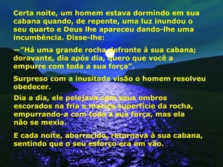 Certa noite, um homem estava dormindo em sua cabana quando, de repente, uma luz inundou o seu quarto e Deus lhe apareceu dando-lhe uma incumbência. Disse-lhe: —” Há uma grande rocha defronte à sua cabana; doravante, dia após dia, quero que você a empurre com toda a sua força”. Surpreso com a inusitada visão o homem resolveu obedecer. Dia a dia, ele pelejava com seus ombros escorados na fria e maciça superfície da rocha, empurrando-a com toda a sua força, mas ela  não se mexia. E cada noite, aborrecido, retornava à sua cabana, sentindo que o seu esforço era em vão. 