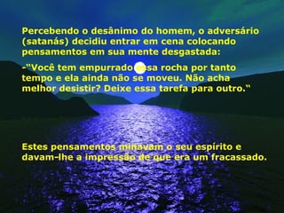 Percebendo o desânimo do homem, o adversário (satanás) decidiu entrar em cena colocando pensamentos em sua mente desgastada: -“Você tem empurrado essa rocha por tanto tempo e ela ainda não se moveu. Não acha melhor desistir? Deixe essa tarefa para outro.“ Estes pensamentos minavam o seu espírito e davam-lhe a impressão de que era um fracassado. 