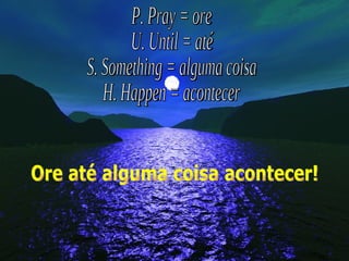 P. Pray = ore U. Until = até S. Something = alguma coisa H. Happen = acontecer Ore até alguma coisa acontecer! 