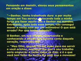 Pensando em desistir, elevou seus pensamentos em oração e disse: “— Senhor, tenho trabalhado duro  e por muito tempo em Teu serviço, colocando toda a minha força pra fazer aquilo que o Senhor me mandou. Entretanto, após todo esse tempo, não consegui mover a rocha nem por um milímetro! O que está errado? Por que tenho falhado?"  O Senhor, em sua infinita misericórdia e conhecendo a aflição que tomava conta daquele coração, respondeu-lhe: — “ Meu filho, quando Eu lhe disse para me servir e você aceitou, expliquei-lhe que o seu trabalho seria empurrar a rocha todos os dias; e é o que você tem feito. Eu nunca lhe pedi que a movesse!  
