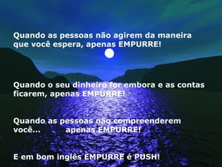 Quando as pessoas não agirem da maneira que você espera, apenas EMPURRE! Quando o seu dinheiro for embora e as contas ficarem, apenas EMPURRE! Quando as pessoas não compreenderem você...  apenas EMPURRE! E em bom inglês EMPURRE é PUSH! 