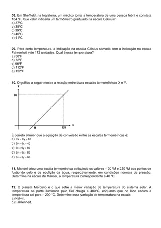 08. Em Sheffield, na Inglaterra, um médico toma a temperatura de uma pessoa febril e constata
104 ºF. Que valor indicaria um termômetro graduado na escala Celsius?
a) 37ºC
b) 38ºC
c) 39ºC
d) 40ºC
e) 41ºC
09. Para certa temperatura, a indicação na escala Celsius somada com a indicação na escala
Fahrenheit vale 172 unidades. Qual é essa temperatura?
a) 50ºF
b) 72ºF
c) 96ºF
d) 112ºF
e) 122ºF
10. O gráfico a seguir mostra a relação entre duas escalas termométricas X e Y.
É correto afirmar que a equação de conversão entre as escalas termométricas é:
a) 40θyθx ��
b) 40θxθy ��
c) 80θyθx ��
d) 80θxθy ��
e) 60θyθx ��
11. Manoel criou uma escala termométrica atribuindo os valores – 20 ºM e 230 ºM aos pontos de
fusão do gelo e de ebulição da água, respectivamente, em condições normais de pressão.
Determine na escala de Manoel, a temperatura correspondente a 40 ºC.
12. O planeta Mercúrio é o que sofre a maior variação de temperatura do sistema solar. A
temperatura na parte iluminada pelo Sol chega a 400°C, enquanto que no lado escuro a
temperatura cai para – 200 °C. Determine essa variação de temperatura na escala:
a) Kelvin.
b) Fahrenheit.
 