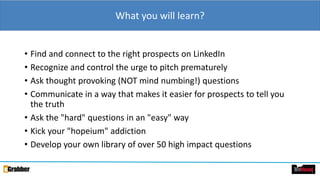 What you will learn?
• Find and connect to the right prospects on LinkedIn
• Recognize and control the urge to pitch prematurely
• Ask thought provoking (NOT mind numbing!) questions
• Communicate in a way that makes it easier for prospects to tell you
the truth
• Ask the "hard" questions in an "easy" way
• Kick your "hopeium" addiction
• Develop your own library of over 50 high impact questions
 