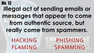 No. 12
Illegal act of sending emails or
messages that appear to come
from authentic source, but
really come from spammers.
HACKING PHISHING
FLAMING SPAMMING
 