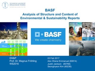 BASF
Analysis of Structure and Content of
Environmental & Sustainability Reports
EM&P 03 Feb 2017
Prof. Dr. Magnus Fröhling Adu Ohene Emmanuel (60814)
WS2016 Justin Jackson (60768)
Seonghyeon Kim (60236)
 