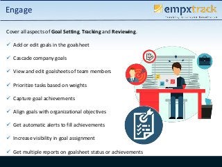Cover all aspects of Goal Setting, Tracking and Reviewing.
 Add or edit goals in the goalsheet
 Cascade company goals
 View and edit goalsheets of team members
 Prioritize tasks based on weights
 Capture goal achievements
 Align goals with organizational objectives
 Get automatic alerts to fill achievements
 Increase visibility in goal assignment
 Get multiple reports on goalsheet status or achievements
Engage
 