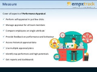 Cover all aspects of Performance Appraisal.
 Perform self-appraisal in just few clicks
 Manage appraisal for all team members
 Compare employees on single attribute
 Provide feedback on performance and behaviour
 Access historical appraisal data
 Use multiple appraisal plans
 Identify top performers and high potentials
 Get reports and dashboards
Measure
 
