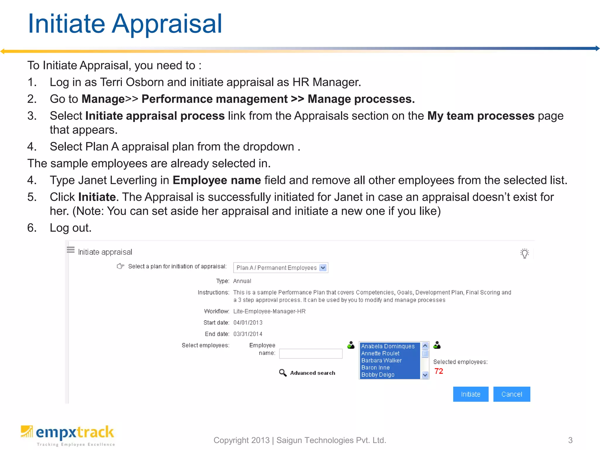 Initiate Appraisal as an HR Manager
To initiate appraisal, you need to:
1. Log in as Terri Osborne and initiate appraisal as HR Manager.
2. Go to Manage>>Performance Management>>Manage Processes.
3. Select Initiate appraisal process link from the Appraisals section on Manage team
processes page.
4. Select Plan A appraisal plan from the drop-down list.
The sample employees are already selected.
5. Type Janet Leverling in field
against Select employees and
remove all other employees
from the selection.
6. Click Initiate.
 