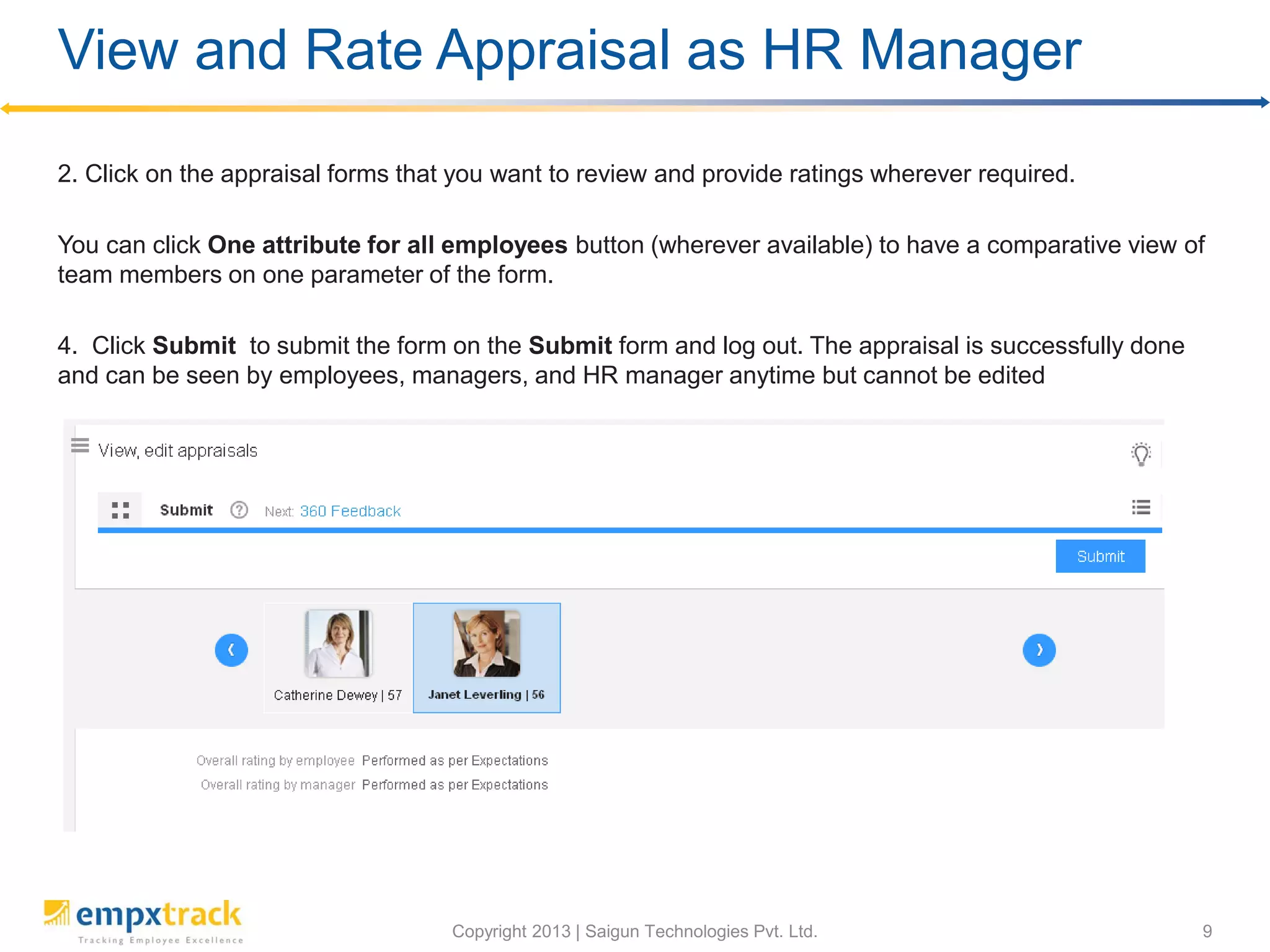 View and Rate Appraisal as an HR Manager
HR manager cannot provide ratings to employees. To view and rate appraisal as HR manager,
you need to:
Alternatively, go to Manage>>Performance management>>Appraisals, select the team
members, and click Evaluate button under ACTIONS menu to view appraisal of multiple team
members together.
 