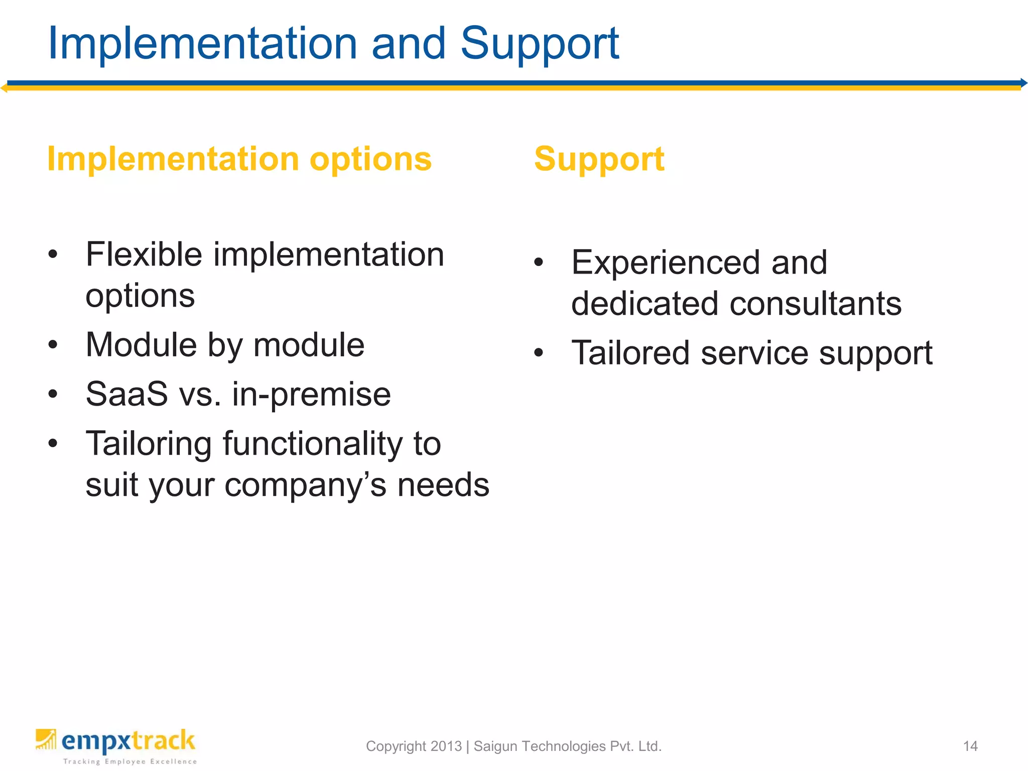 Copyright 2013 | Saigun Technologies Pvt. Ltd.
Implementation and Support
Implementation options
• Flexible implementation
options
• Module by module
• SaaS vs. in-premise
• Tailoring functionality to
suit your company’s needs
Support
14
• Experienced and
dedicated consultants
• Tailored service support
 