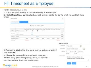 Copyright 2013 | Saigun Technologies Pvt. Ltd. 3
To fill timesheet, you need to:
1. Log in as Janet Leverling to try the functionality of an employee.
2. Go to My profile >> My timesheet and click on the + icon for the day for which you want to fill time
sheet.
3. Provide the details of the time sheet (such as project and activity)
and click Save.
4. Repeat the process till the time sheet is completely
filled for a day. (Note: Using configurations, we can enter
start time and end time for each activity too).
Fill Timesheet as Employee
 