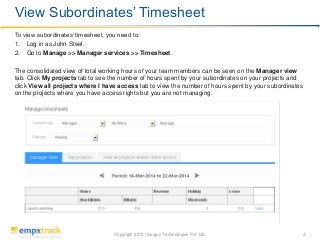 Copyright 2013 | Saigun Technologies Pvt. Ltd. 4
To view subordinates’ timesheet, you need to:
1. Log in as John Steel.
2. Go to Manage >> Manager services >> Timesheet.
The consolidated view of total working hours of your team members can be seen on the Manager view
tab. Click My projects tab to see the number of hours spent by your subordinates on your projects and
click View all projects where I have access tab to view the number of hours spent by your subordinates
on the projects where you have access rights but you are not managing.
View Subordinates’ Timesheet
 