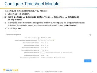 Copyright 2013 | Saigun Technologies Pvt. Ltd. 5
To configure Timesheet module, you need to:
1. Log in as Terri Osborn.
2. Go to Settings >> Employee self services >> Timesheet >> Timesheet
configuration.
3. Configure the timesheet settings desired in your company for filling timesheet on
holidays, weekends, leave, maximum and minimum hours to be filled etc.
3. Click Update.
Configure Timesheet Module
 