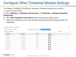 Copyright 2013 | Saigun Technologies Pvt. Ltd. 6
To configure TimeSheet Time Period settings of Timesheet module, you need to:
1. Log in as Terri Osborn.
2. Go to Settings >> Employee self services >> Timesheet >> Manage timesheet
timeperiods.
3. Click Add TimeSheet Time Period button to add a time sheet period.
4. Click on the modify icon for a time period to lock that period for filling timesheet for
employees.
Configure Other Timesheet Module Settings
 