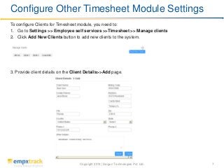 Copyright 2013 | Saigun Technologies Pvt. Ltd. 7
To configure Clients for Timesheet module, you need to:
1. Go to Settings >> Employee self services >>Timesheet >> Manage clients
2. Click Add New Clients button to add new clients to the system.
3. Provide client details on the Client Details>>Add page.
Configure Other Timesheet Module Settings
 