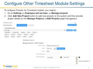 Copyright 2013 | Saigun Technologies Pvt. Ltd. 8
To configure Projects for Timesheet module, you need to:
1. Go to Settings >> Employee self services >> Manage projects
2. Click Add New Project button to add new projects to the system and then provide
project details on the Manage Projects >>Add Projects page that appears.
Configure Other Timesheet Module Settings
 