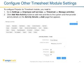 Copyright 2013 | Saigun Technologies Pvt. Ltd. 9
To configure Projects for Timesheet module, you need to:
1. Go to Settings >> Employee self services >> Timesheet >> Manage activities
2. Click Add New Activity button to add new activities to the system and then provide
activity details on the Activity Details >>Add page that appears.
Configure Other Timesheet Module Settings
 