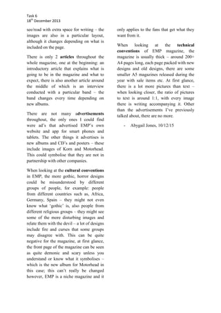 Task 6
18th December 2013

see/read with extra space for writing – the
images are also in a particular layout,
although it changes depending on what is
included on the page.
There is only 2 articles throughout the
whole magazine, one at the beginning: an
introductory article that explains what is
going to be in the magazine and what to
expect, there is also another article around
the middle of which is an interview
conducted with a particular band – the
band changes every time depending on
new albums.
There are not many advertisements
throughout, the only ones I could find
were ad’s that advertised EMP’s own
website and app for smart phones and
tablets. The other things it advertises is
new albums and CD’s and posters – these
include images of Korn and Motorhead.
This could symbolise that they are not in
partnership with other companies.
When looking at the cultural conventions
in EMP, the more gothic, horror designs
could be misunderstood by different
groups of people, for example: people
from different countries such as, Africa,
Germany, Spain – they might not even
know what ‘gothic’ is, also people from
different religious groups – they might see
some of the more disturbing images and
relate them with the devil – a lot of designs
include fire and curses that some groups
may disagree with. This can be quite
negative for the magazine, at first glance,
the front page of the magazine can be seen
as quite demonic and scary unless you
understand or know what it symbolises –
which is the new album for Motorhead in
this case; this can’t really be changed
however, EMP is a niche magazine and it

only applies to the fans that get what they
want from it.
When
looking
at
the
technical
conventions of EMP magazine, the
magazine is usually thick – around 200+
A4 pages long, each page packed with new
designs and old designs, there are some
smaller A5 magazines released during the
year with sale items etc. At first glance,
there is a lot more pictures than text –
when looking closer, the ratio of pictures
to text is around 1:1, with every image
there is writing accompanying it. Other
than the advertisements I’ve previously
talked about, there are no more.
-

Abygail Jones, 10/12/15

 