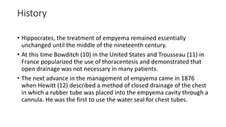History
• Hippocrates, the treatment of empyema remained essentially
unchanged until the middle of the nineteenth century.
• At this time Bowditch (10) in the United States and Trousseau (11) in
France popularized the use of thoracentesis and demonstrated that
open drainage was not necessary in many patients.
• The next advance in the management of empyema came in 1876
when Hewitt (12) described a method of closed drainage of the chest
in which a rubber tube was placed into the empyema cavity through a
cannula. He was the first to use the water seal for chest tubes.
 