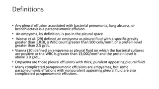 Definitions
• Any pleural effusion associated with bacterial pneumonia, lung abscess, or
bronchiectasis is a parapneumonic effusion .
• An empyema, by definition, is pus in the pleural space
• Weese et al. (29) defined an empyema as pleural fluid with a specific gravity
greater than 1.018, a WBC count greater than 500 cells/mm3, or a protein level
greater than 2.5 g/dL.
• Vianna (30) defined an empyema as pleural fluid on which the bacterial cultures
are positive or the WBC is greater than 15,000/mm3 and the protein level is
above 3.0 g/dL.
• Empyema are those pleural effusions with thick, purulent appearing pleural fluid.
• Many complicated parapneumonic effusions are empyemas, but some
parapneumonic effusions with nonpurulent appearing pleural fluid are also
complicated parapneumonic effusions.
 